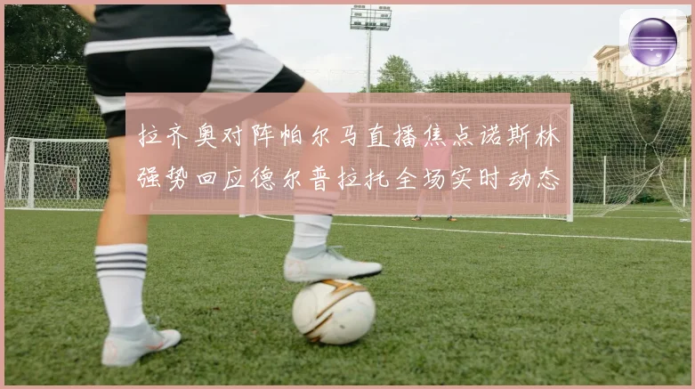 拉齐奥对阵帕尔马直播焦点诺斯林强势回应德尔普拉托全场实时动态追踪
