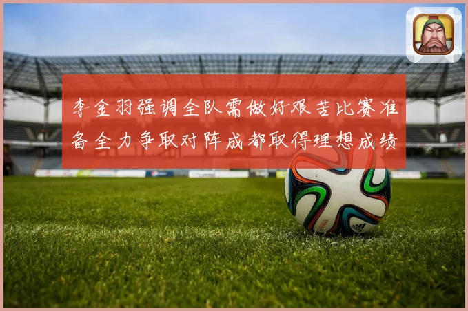 李金羽强调全队需做好艰苦比赛准备全力争取对阵成都取得理想成绩