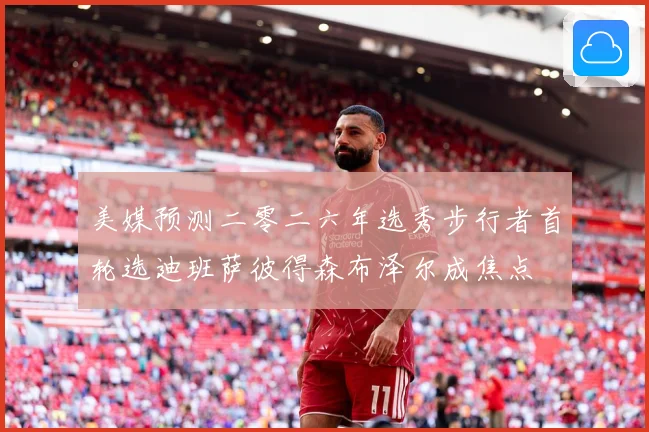 美媒预测二零二六年选秀步行者首轮选迪班萨彼得森布泽尔成焦点