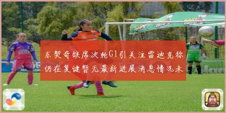 东契奇缺席次轮G1引关注雷迪克称仍在复健暂无最新进展消息情况未明