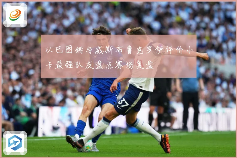 以巴图姆与威斯布鲁克罗伊评价小卡最强队友盘点赛场复盘
