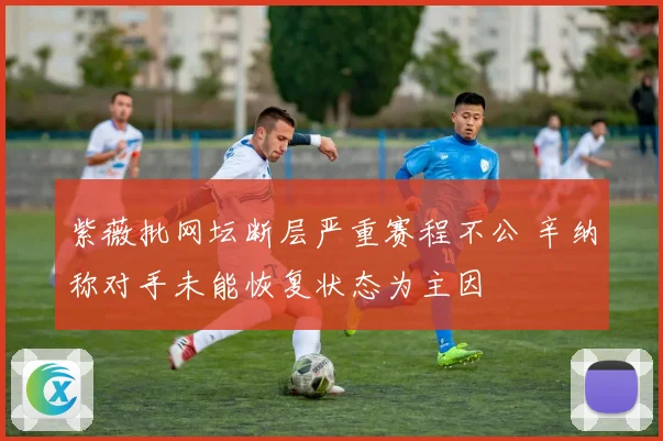 紫薇批网坛断层严重赛程不公 辛纳称对手未能恢复状态为主因