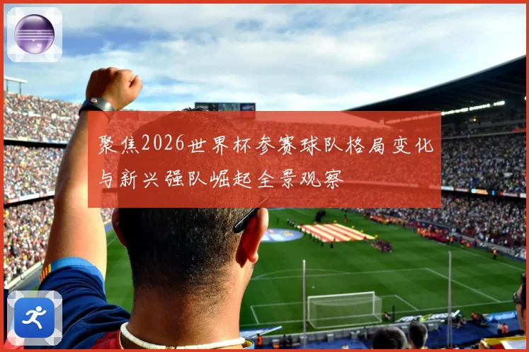 聚焦2026世界杯参赛球队格局变化与新兴强队崛起全景观察