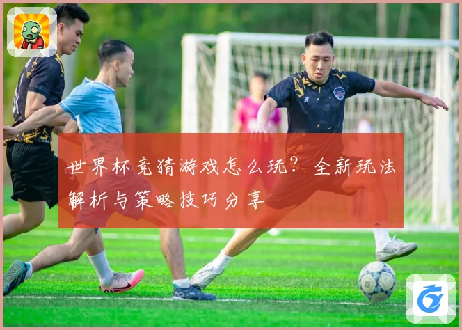 世界杯竞猜游戏怎么玩？全新玩法解析与策略技巧分享