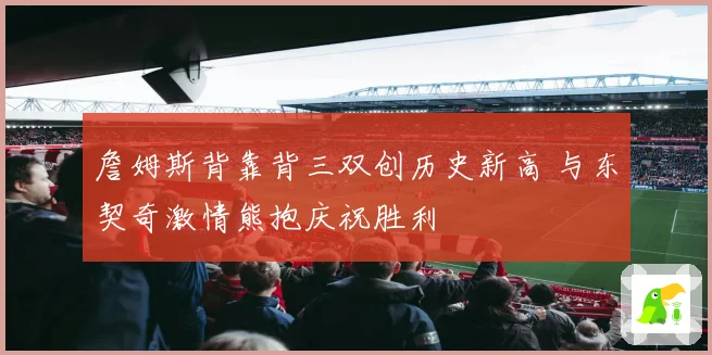 詹姆斯背靠背三双创历史新高 与东契奇激情熊抱庆祝胜利