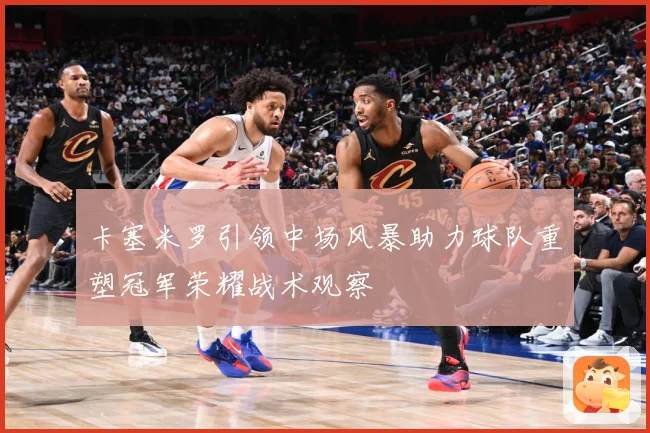 卡塞米罗引领中场风暴助力球队重塑冠军荣耀战术观察