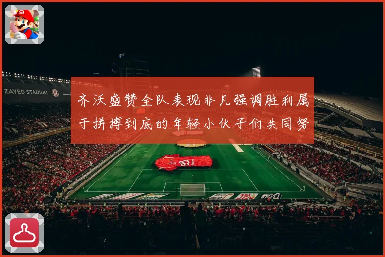 齐沃盛赞全队表现非凡强调胜利属于拼搏到底的年轻小伙子们共同努力成果
