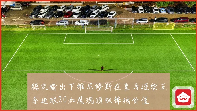 稳定输出下维尼修斯在皇马连续五季进球20加展现顶级锋线价值