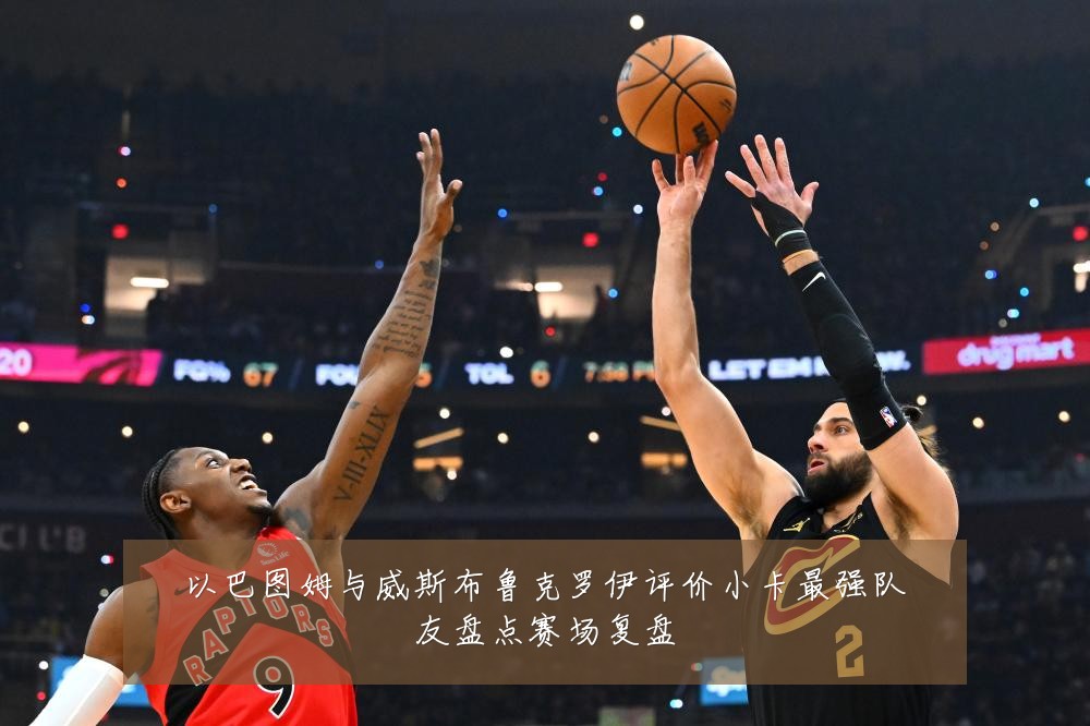 以巴图姆与威斯布鲁克罗伊评价小卡最强队友盘点赛场复盘